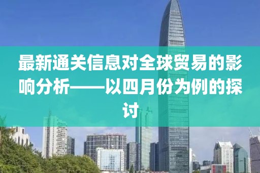 最新通關(guān)信息對全球貿(mào)易的影響分析——以四月份為例的探討