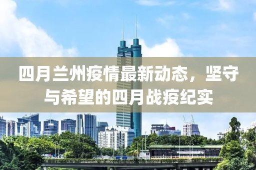 四月蘭州疫情最新動(dòng)態(tài)，堅(jiān)守與希望的四月戰(zhàn)疫紀(jì)實(shí)
