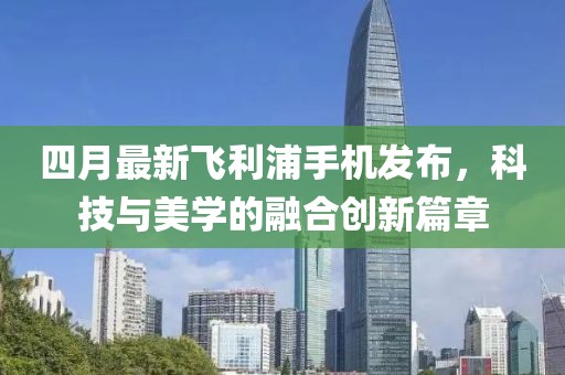 四月最新飛利浦手機(jī)發(fā)布，科技與美學(xué)的融合創(chuàng)新篇章