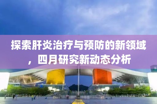 探索肝炎治療與預(yù)防的新領(lǐng)域，四月研究新動態(tài)分析