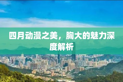 四月動漫之美，胸大的魅力深度解析