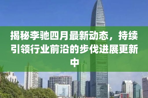 揭秘李馳四月最新動態(tài)，持續(xù)引領(lǐng)行業(yè)前沿的步伐進(jìn)展更新中