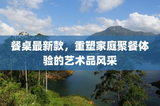 餐桌最新款，重塑家庭聚餐體驗的藝術(shù)品風(fēng)采