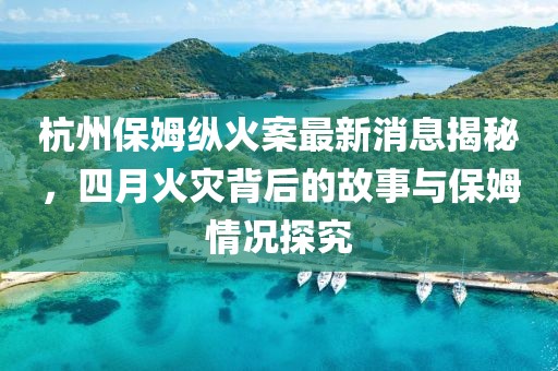 杭州保姆縱火案最新消息揭秘，四月火災背后的故事與保姆情況探究
