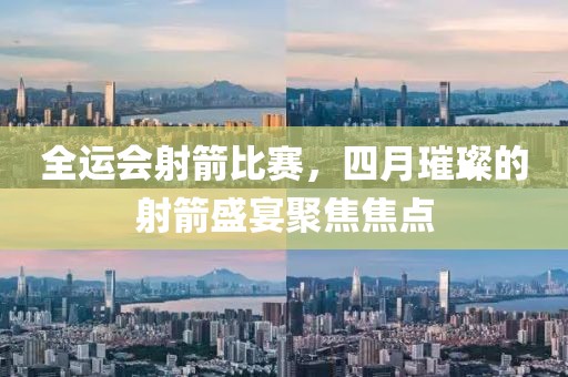 全運會射箭比賽，四月璀璨的射箭盛宴聚焦焦點
