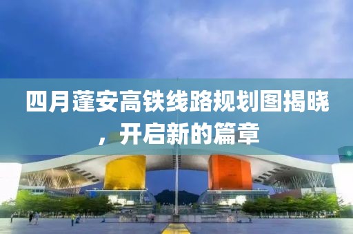 四月蓬安高鐵線路規(guī)劃圖揭曉，開啟新的篇章