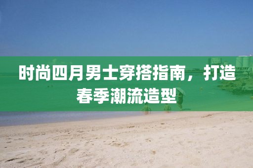 時尚四月男士穿搭指南，打造春季潮流造型