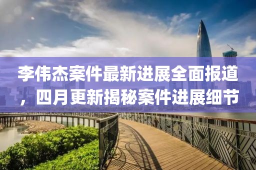 李偉杰案件最新進(jìn)展全面報(bào)道，四月更新揭秘案件進(jìn)展細(xì)節(jié)