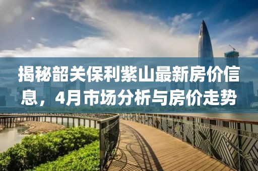 揭秘韶關保利紫山最新房價信息，4月市場分析與房價走勢