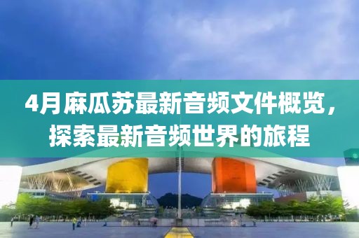 4月麻瓜蘇最新音頻文件概覽，探索最新音頻世界的旅程