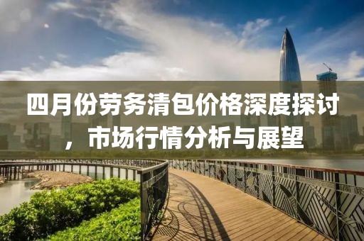四月份勞務(wù)清包價格深度探討，市場行情分析與展望