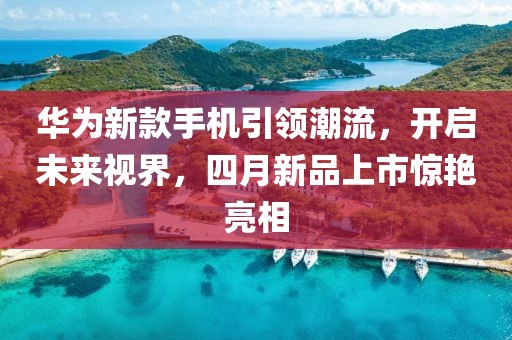 華為新款手機(jī)引領(lǐng)潮流，開啟未來視界，四月新品上市驚艷亮相