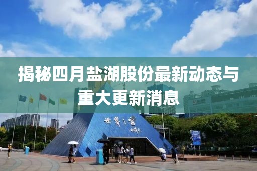 揭秘四月鹽湖股份最新動態(tài)與重大更新消息