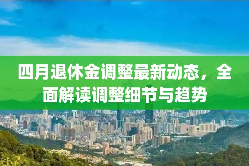 四月退休金調(diào)整最新動(dòng)態(tài)，全面解讀調(diào)整細(xì)節(jié)與趨勢(shì)