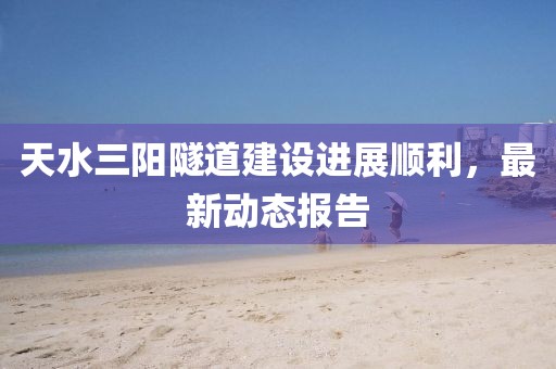 天水三陽(yáng)隧道建設(shè)進(jìn)展順利，最新動(dòng)態(tài)報(bào)告