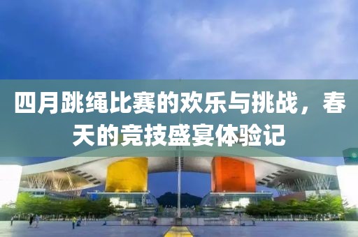 四月跳繩比賽的歡樂與挑戰(zhàn)，春天的競技盛宴體驗記
