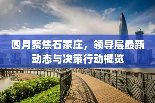 四月聚焦石家莊，領(lǐng)導(dǎo)層最新動(dòng)態(tài)與決策行動(dòng)概覽