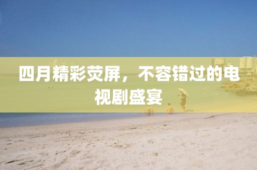四月精彩熒屏，不容錯過的電視劇盛宴