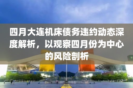四月大連機(jī)床債務(wù)違約動(dòng)態(tài)深度解析，以觀察四月份為中心的風(fēng)險(xiǎn)剖析