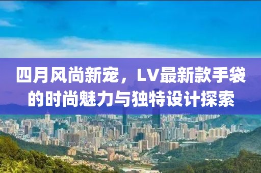 四月風(fēng)尚新寵，LV最新款手袋的時(shí)尚魅力與獨(dú)特設(shè)計(jì)探索