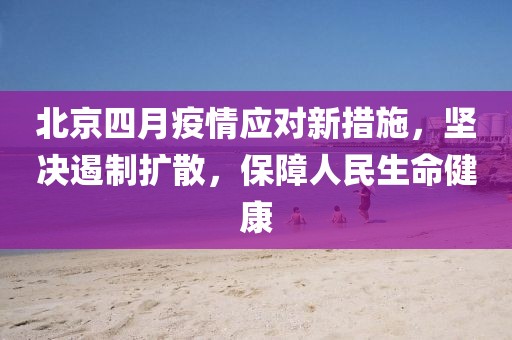 北京四月疫情應對新措施，堅決遏制擴散，保障人民生命健康