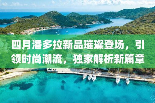 四月潘多拉新品璀璨登場，引領(lǐng)時尚潮流，獨家解析新篇章