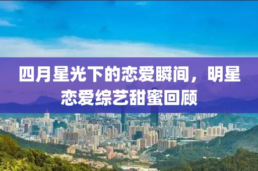 四月星光下的戀愛瞬間，明星戀愛綜藝甜蜜回顧
