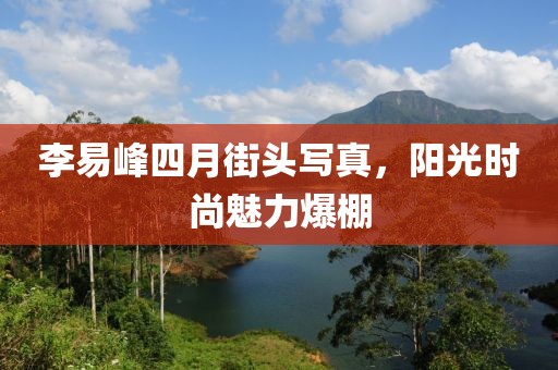 李易峰四月街頭寫真，陽光時(shí)尚魅力爆棚