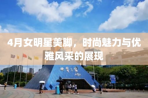 4月女明星美腳，時(shí)尚魅力與優(yōu)雅風(fēng)采的展現(xiàn)