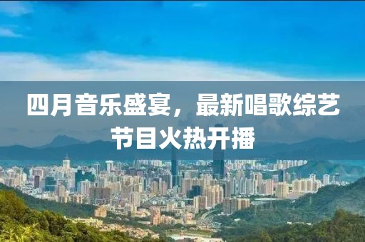 四月音樂盛宴，最新唱歌綜藝節(jié)目火熱開播