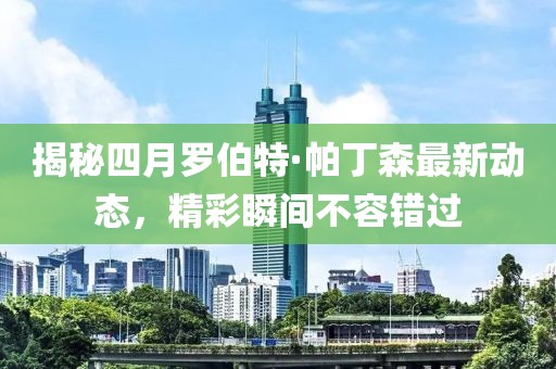 揭秘四月羅伯特·帕丁森最新動(dòng)態(tài)，精彩瞬間不容錯(cuò)過(guò)