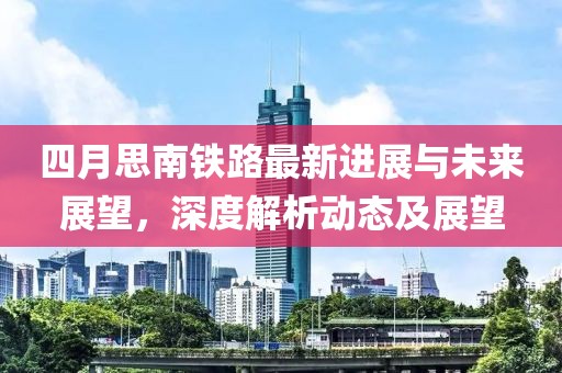 四月思南鐵路最新進展與未來展望，深度解析動態(tài)及展望