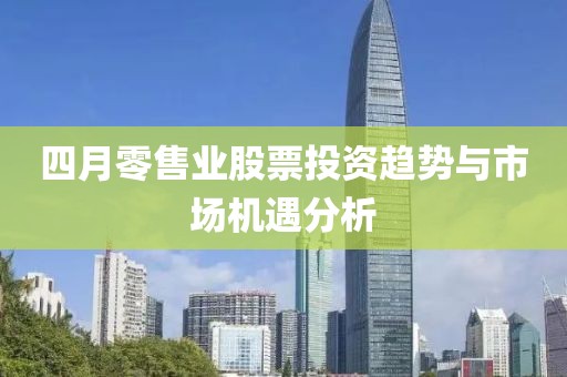 四月零售業(yè)股票投資趨勢(shì)與市場(chǎng)機(jī)遇分析