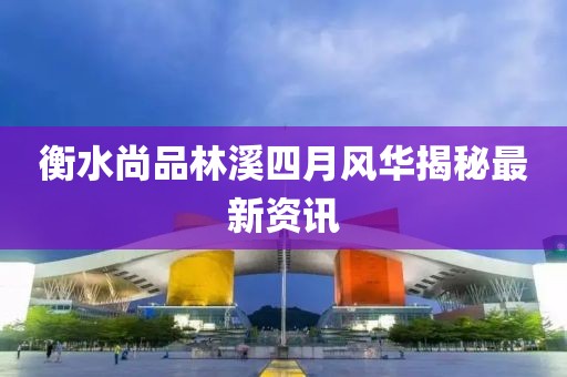衡水尚品林溪四月風(fēng)華揭秘最新資訊