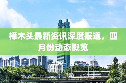 樟木頭最新資訊深度報(bào)道，四月份動(dòng)態(tài)概覽