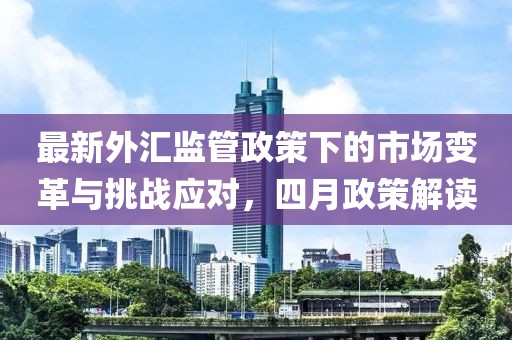 最新外匯監(jiān)管政策下的市場(chǎng)變革與挑戰(zhàn)應(yīng)對(duì)，四月政策解讀