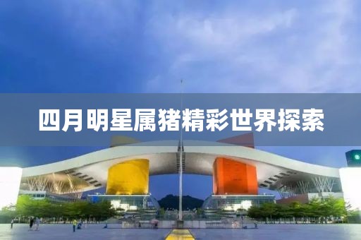 四月明星屬豬精彩世界探索
