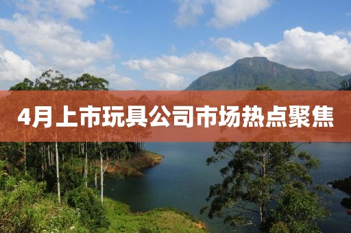 4月上市玩具公司市場(chǎng)熱點(diǎn)聚焦