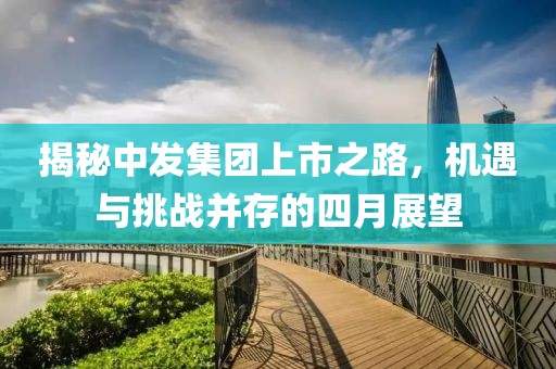 揭秘中發(fā)集團上市之路，機遇與挑戰(zhàn)并存的四月展望
