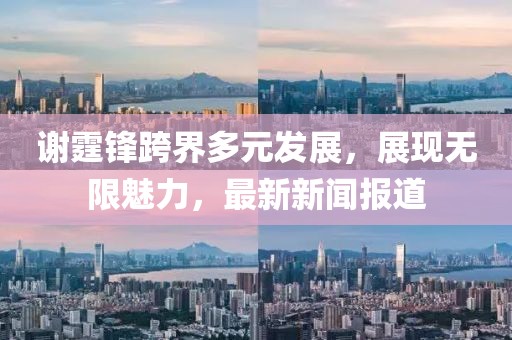 謝霆鋒跨界多元發(fā)展，展現(xiàn)無限魅力，最新新聞報(bào)道