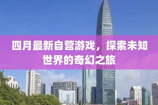 四月最新自營游戲，探索未知世界的奇幻之旅