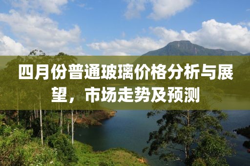 四月份普通玻璃價格分析與展望，市場走勢及預(yù)測