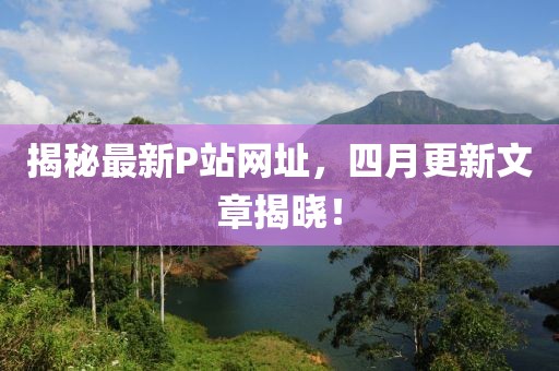 揭秘最新P站網(wǎng)址，四月更新文章揭曉！