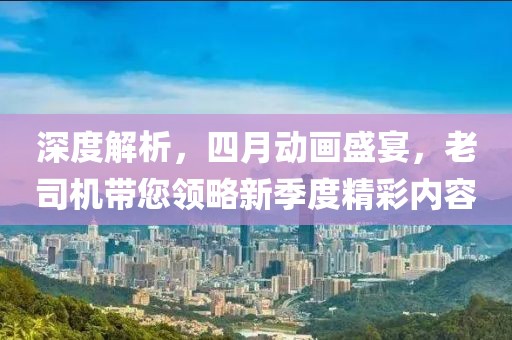 深度解析，四月動(dòng)畫盛宴，老司機(jī)帶您領(lǐng)略新季度精彩內(nèi)容