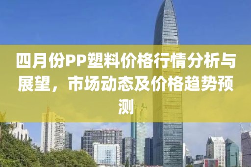四月份PP塑料價格行情分析與展望，市場動態(tài)及價格趨勢預測