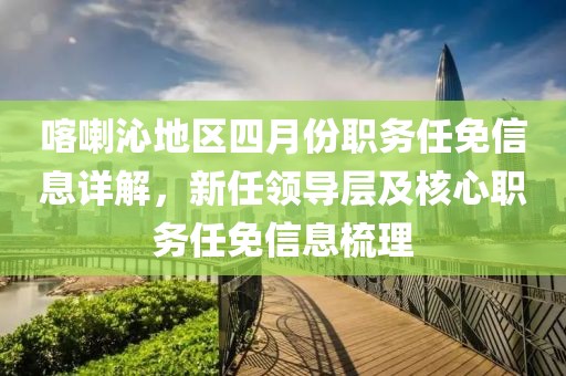 喀喇沁地區(qū)四月份職務(wù)任免信息詳解，新任領(lǐng)導(dǎo)層及核心職務(wù)任免信息梳理