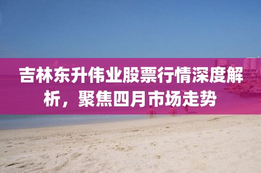 吉林東升偉業(yè)股票行情深度解析，聚焦四月市場走勢