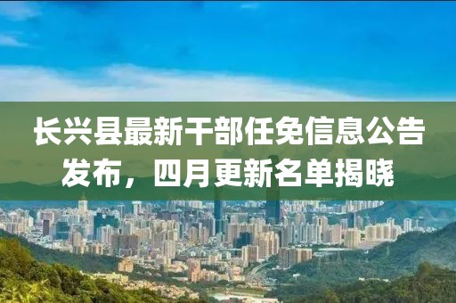 長興縣最新干部任免信息公告發(fā)布，四月更新名單揭曉
