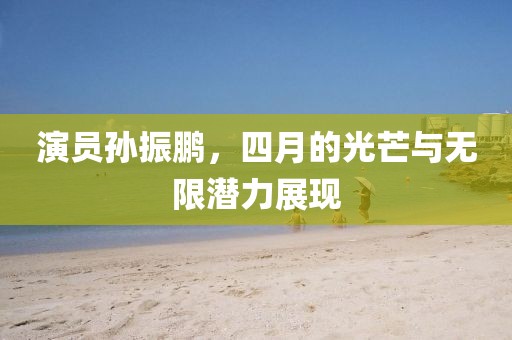 演員孫振鵬，四月的光芒與無(wú)限潛力展現(xiàn)
