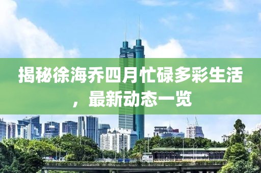 揭秘徐海喬四月忙碌多彩生活，最新動態(tài)一覽